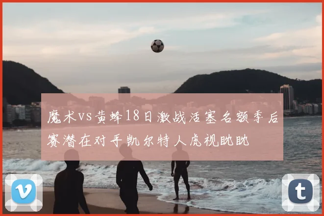 魔术vs黄蜂18日激战活塞名额季后赛潜在对手凯尔特人虎视眈眈